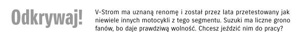 Odkrywaj! V-Storm ma uznaną renomę i został przez lata przetestowany jak niewiele innych motocykli z tego segmentu. Suzuki ma liczne grono fanów, bo daje prawdziwą wolność. Chcesz jeździć nim do pracy?