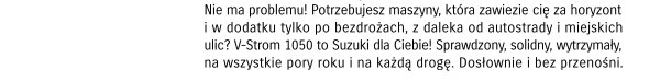 Nie ma problemu! Potrzebujesz maszyny, która zawiezie Cię za horyzont i w dodatku tylko po bezdrożach, z daleka od autostrady i miejskich ulic? V-Storm 1050 to Suzuki dla Ciebie! Sprawdzony, solidny, wytrzymały, na wszystkie pory roku i na każdą drogę...