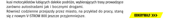 kusi motocyklistów lubiących dalekie podróże, wybierających trasy prowadzące zarówno autostradami jak i bocznymi drogami. Również codzienne przejazdy przez miasto, na przykład do pracy, staną się z nowym V-STROM 800 jeszcze przyjemniejszcze. ODKRYWAJ! >>>